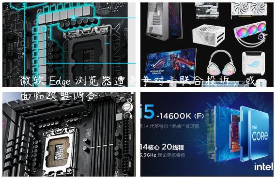 微软 Edge 浏览器遭竞争对手联合投诉，或面临欧盟调查