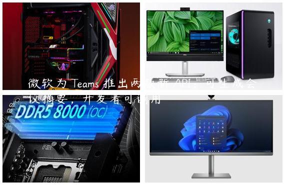 微软为 Teams 推出两款新 API：可生成会议摘要，开发者可调用