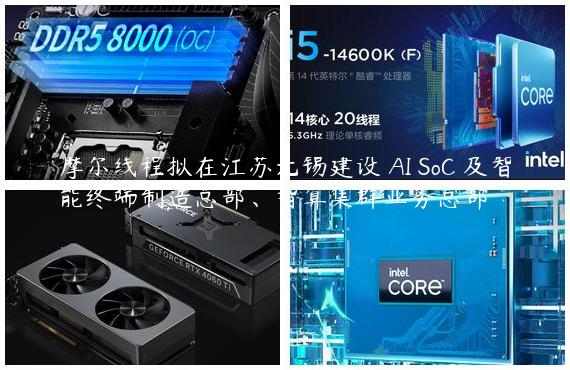摩尔线程拟在江苏无锡建设 AI SoC 及智能终端制造总部、智算集群业务总部