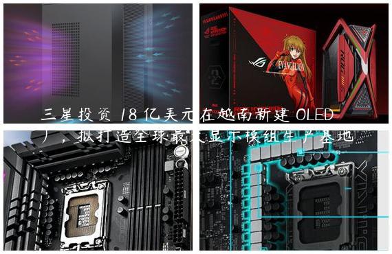 三星投资 18 亿美元在越南新建 OLED 厂，拟打造全球最大显示模组生产基地