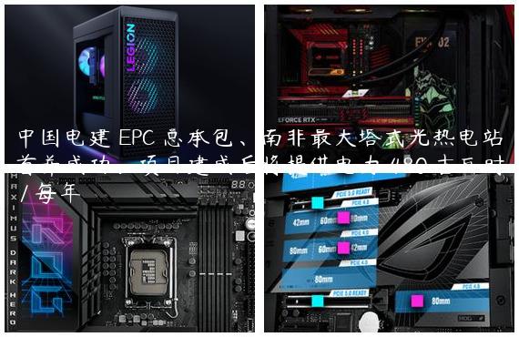 中国电建 EPC 总承包、南非最大塔式光热电站首并成功：项目建成后将提供电力 480 吉瓦时 / 每年