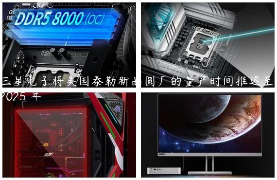 三星电子将美国泰勒新晶圆厂的量产时间推迟至 2025 年